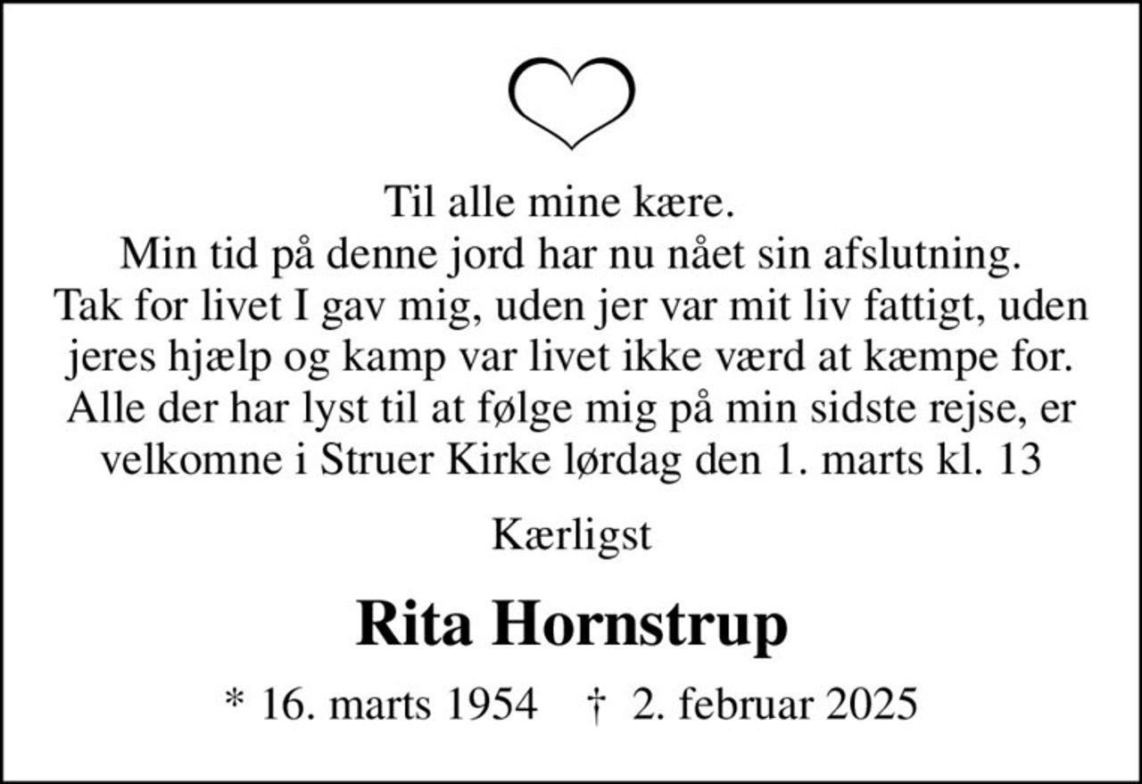 Til alle mine kære.   Min tid på denne jord har nu nået sin afslutning. Tak for livet I gav mig, uden jer var mit liv fattigt, uden jeres hjælp og kamp var livet ikke værd at kæmpe for. Alle der har lyst til at følge mig på min sidste rejse, er velkomne i Struer Kirke lørdag den 1. marts kl. 13
Kærligst
Rita Hornstrup
* 16. marts 1954    ✝ 2. februar 2025