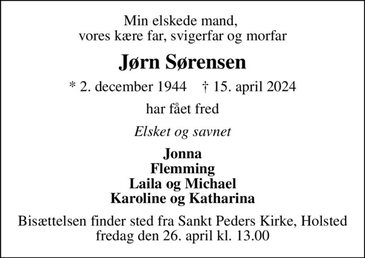 Min elskede mand,  vores kære far, svigerfar og morfar
Jørn Sørensen
* 2. december 1944    ✝ 15. april 2024
har fået fred
Elsket og savnet
Jonna Flemming Laila og Michael Karoline og Katharina
Bisættelsen finder sted fra Sankt Peders Kirke, Holsted  fredag den 26. april kl. 13.00