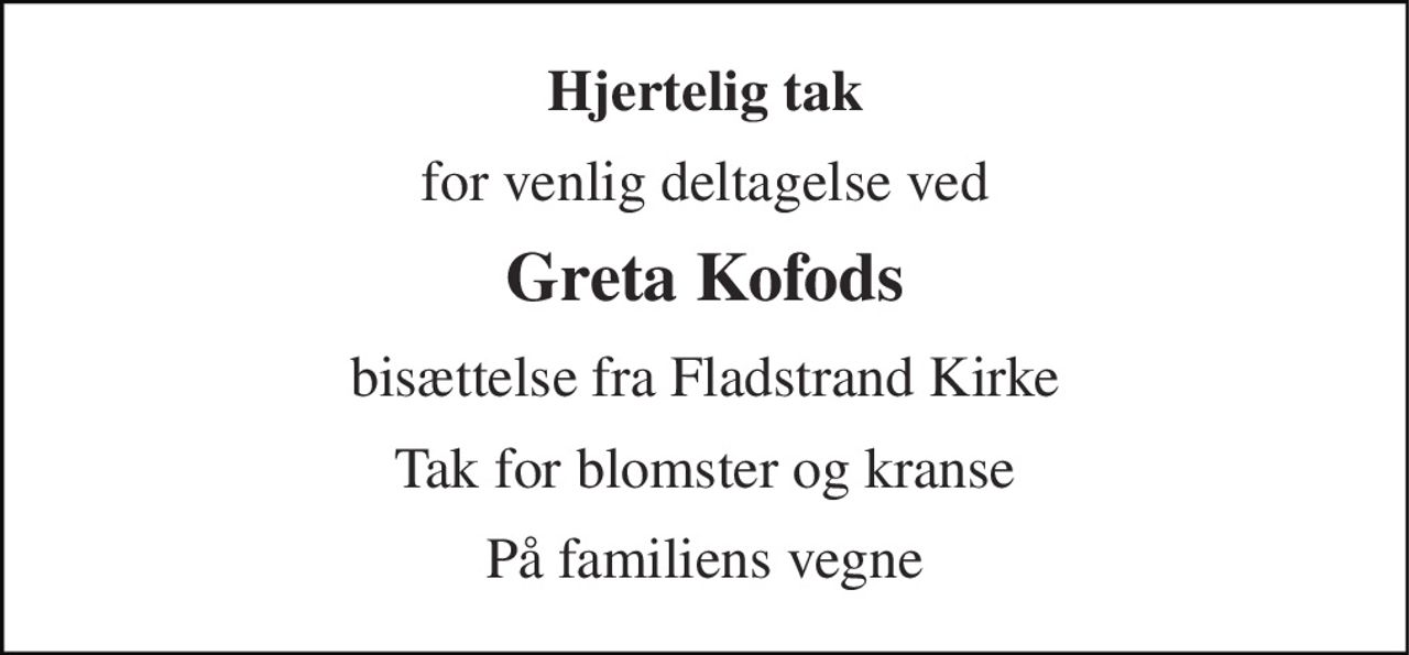 Hjertelig tak
for venlig deltagelse ved vores kære
Greta Kofods
bisættelse fra Fladstrand Kirke
fredag den 22. maj 2026
Tak for de smukke blomster og kærlige hilsner.
Tak til sognepræst Gurli M. Andreasen
for den flotte tale i kirken.
Tak til Abildparken Hus 10 for kærlig pleje og omsorg.
Jan og Nicki