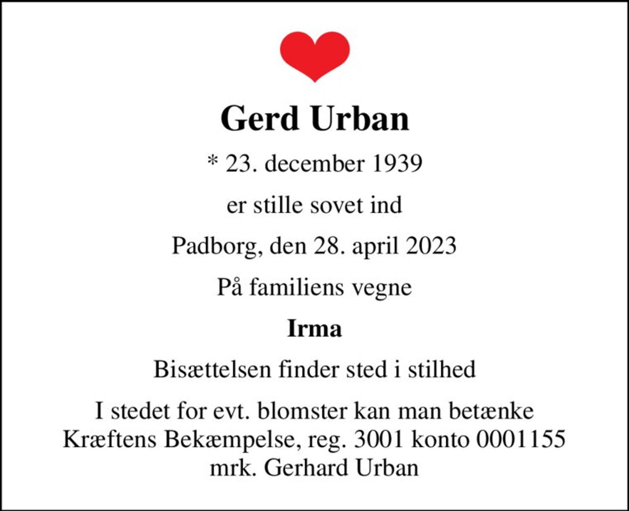 Gerd Urban
* 23. december 1939
er stille sovet ind
Padborg, den 28. april 2023
På familiens vegne
Irma
Bisættelsen finder sted i stilhed
I stedet for evt. blomster kan man betænke
					Kræftens Bekæmpelse reg.3001konto0001155mrk. Gerhard
					Urban