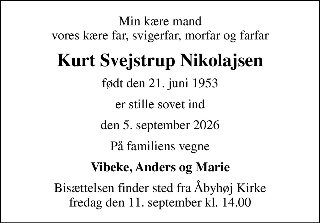 Min kære mand vores kære far, svigerfar, morfar og farfar
Kurt Svejstrup Nikolajsen
født den 21. juni 1953
er stille sovet ind
den 5. september 2026
På familiens vegne
Vibeke, Anders og Marie
Bisættelsen finder sted fra Åbyhøj Kirke  fredag den 11. september kl. 14.00