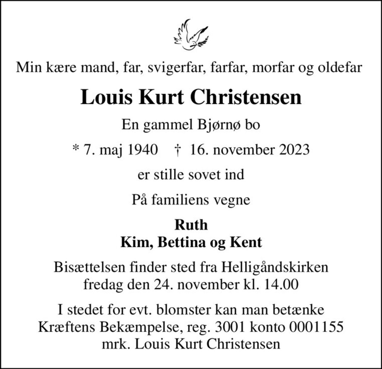 Min kære mand, far, svigerfar, farfar, morfar og oldefar 
Louis Kurt Christensen
En gammel Bjørnø bo
* 7. maj 1940    ✝ 16. november 2023
er stille sovet ind
På familiens vegne
Ruth Kim, Bettina og Kent
Bisættelsen finder sted fra Helligåndskirken  fredag den 24. november kl. 14.00 
I stedet for evt. blomster kan man betænke
					Kræftens Bekæmpelse reg.3001konto0001155mrk. Louis Kurt
					Christensen