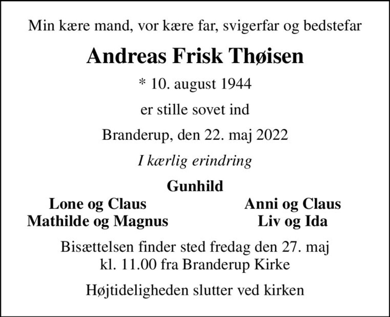 Min kære mand, vor kære far, svigerfar og bedstefar
Andreas Frisk Thøisen
* 10. august 1944
er stille sovet ind
Branderup, den 22. maj 2022
I kærlig erindring
Gunhild
Lone og Claus
Anni og Claus
Mathilde og Magnus
Liv og Ida
Bisættelsen finder sted fredag den 27. maj kl. 11.00 fra Branderup Kirke
Højtideligheden slutter ved kirken