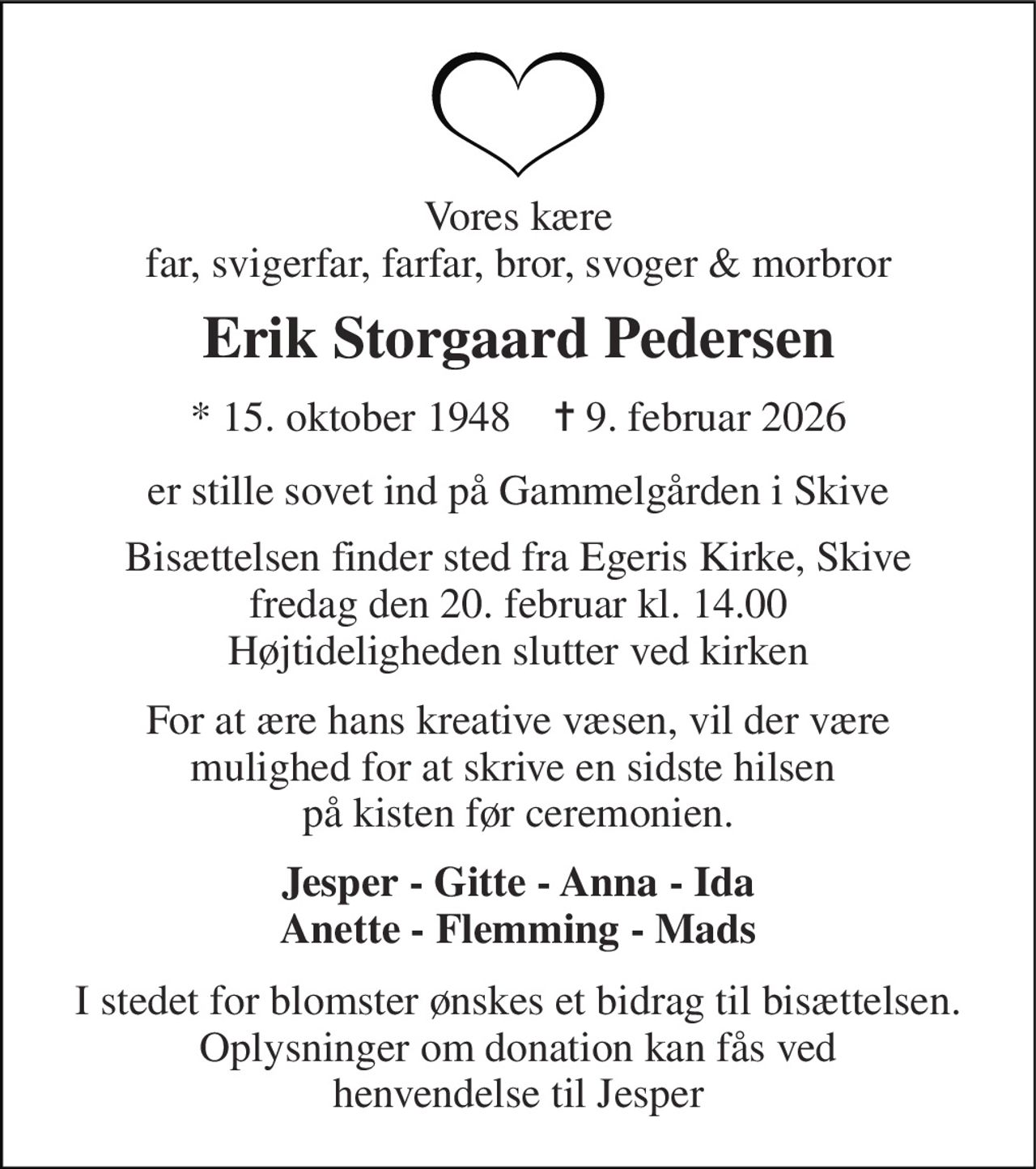 Vores kære far, svigerfar, farfar, bror, svoger & morbror 
Erik Storgaard Pedersen 
★​ 15. oktober 1948​    ✝​ 9. februar 2026 
er stille sovet ind på Gammelgården i Skive 
Bisættelsen finder sted fra Egeris Kirke, Skive fredag den 20. februar kl. 14.00 Højtideligheden slutter ved kirken 
For at ære hans kreative væsen, vil der være mulighed for at skrive en sidste hilsen  på kisten før ceremonien. 
Jesper - Gitte - Anna - Ida Anette - Flemming - Mads 
I stedet for blomster ønskes et bidrag til bisættelsen. Oplysninger om donation kan fås ved henvendelse til Jesper