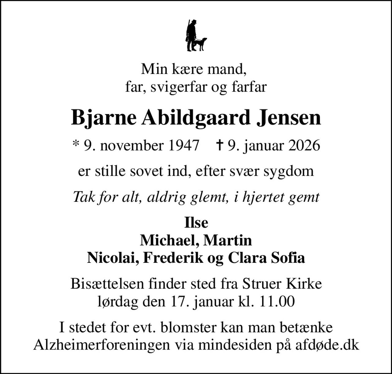 Min kære mand,  far, svigerfar og farfar
Bjarne Abildgaard Jensen
* 9. november 1947    ✝ 9. januar 2026
er stille sovet ind, efter svær sygdom
Tak for alt, aldrig glemt, i hjertet gemt
Ilse Michael, Martin Nicolai, Frederik og Clara Sofia
Bisættelsen finder sted fra Struer Kirke  lørdag den 17. januar kl. 11.00 
I stedet for evt. blomster kan man betænke
					Alzheimerforeningen via mindesiden på afdøde.dk