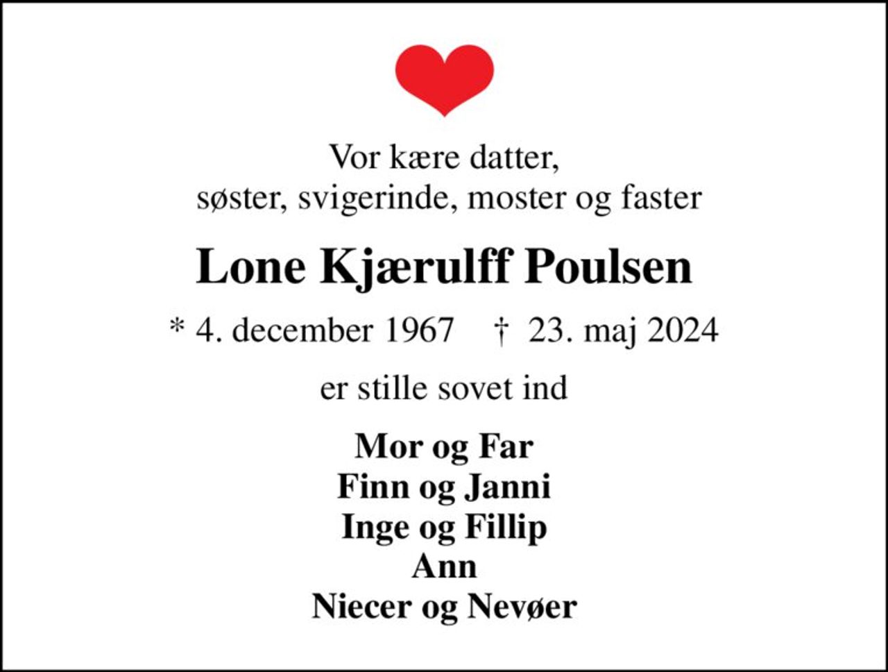 Vor kære datter,  søster, svigerinde, moster og faster
Lone Kjærulff Poulsen
* 4. december 1967    ✝ 23. maj 2024
er stille sovet ind
Mor og Far Finn og Janni Inge og Fillip Ann Niecer og Nevøer