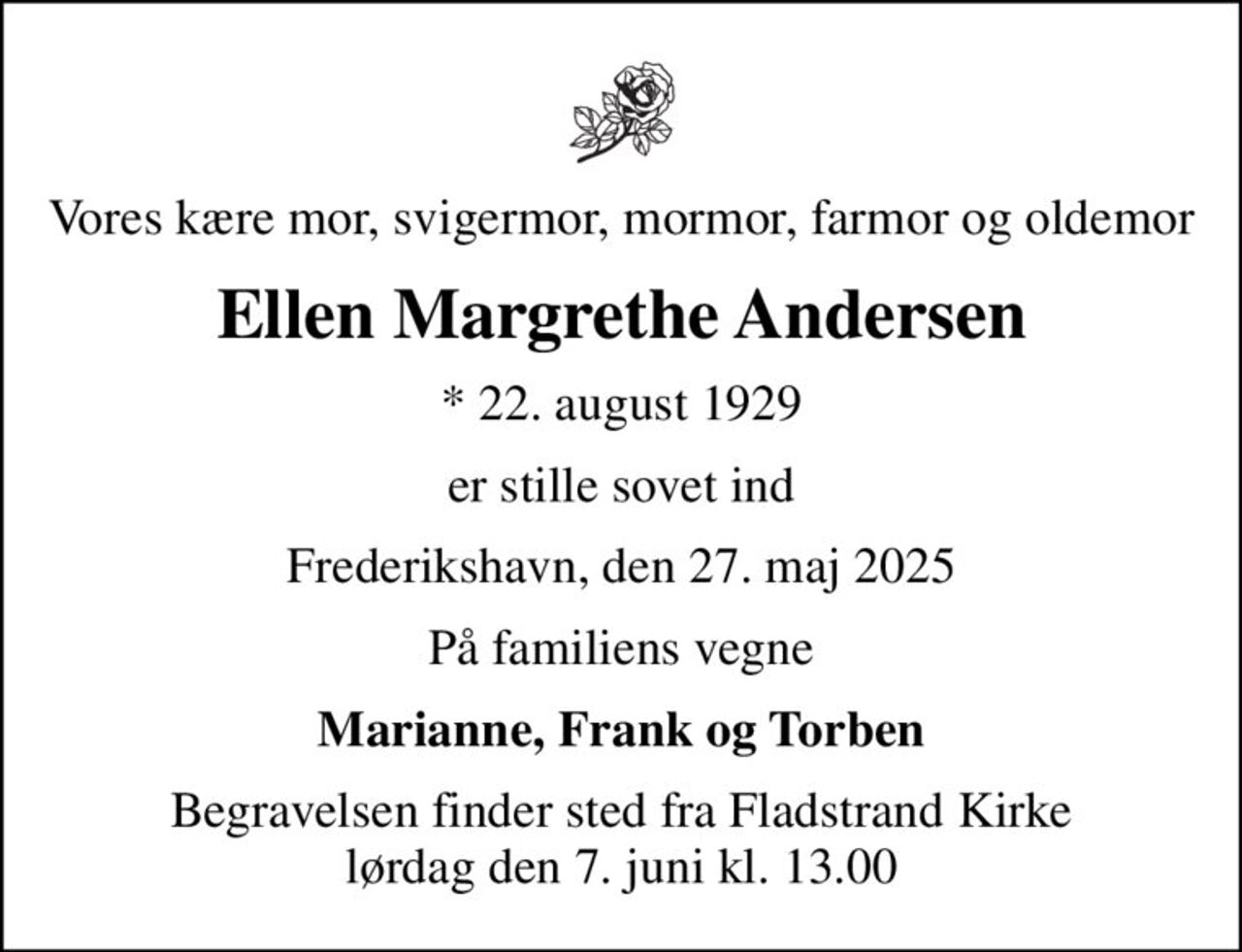 Vores kære mor, svigermor, mormor, farmor og oldemor
Ellen Margrethe Andersen
* 22. august 1929
er stille sovet ind
Frederikshavn, den 27. maj 2025
På familiens vegne
Marianne, Frank og Torben
Begravelsen finder sted fra Fladstrand Kirke  lørdag den 7. juni kl. 13.00