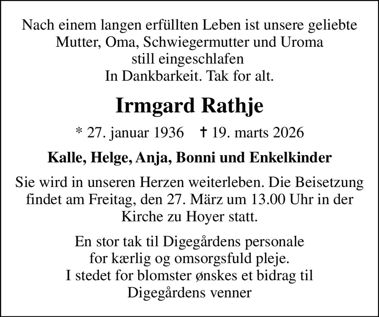 Nach einem langen erfüllten Leben ist unsere geliebte Mutter, Oma, Schwiegermutter und Uroma still eingeschlafen  In Dankbarkeit. Tak for alt.
Irmgard Rathje
* 27. januar 1936    ✝ 19. marts 2026
Kalle, Helge, Anja, Bonni und Enkelkinder
Sie wird in unseren Herzen weiterleben. Die Beisetzung findet am Freitag, den 27. März um 13.00 Uhr in der Kirche zu Hoyer statt.
En stor tak til Digegårdens personale for kærlig og omsorgsfuld pleje. I stedet for blomster ønskes et bidrag til Digegårdens venner: 1551 0010 7837 20