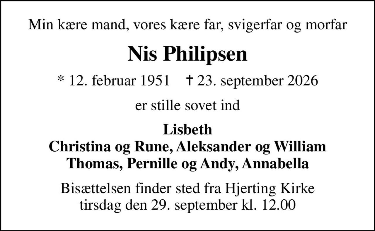 Min kære mand, vores kære far, svigerfar og morfar
Nis Philipsen
* 12. februar 1951    ✝ 23. september 2026
er stille sovet ind
Lisbeth Christina og Rune, Aleksander og William Thomas, Pernille og Andy, Annabella
Bisættelsen finder sted fra Hjerting Kirke  tirsdag den 29. september kl. 12.00