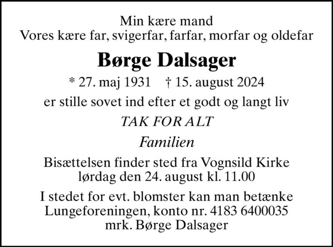 Min kære mand Vores kære far, svigerfar, farfar, morfar og oldefar
Børge Dalsager
* 27. maj 1931    ✝ 15. august 2024
er stille sovet ind efter et godt og langt liv
TAK FOR ALT
Familien
Bisættelsen finder sted fra Vognsild Kirke  lørdag den 24. august kl. 11.00 
I stedet for evt. blomster kan man betænke
					Lungeforeningen kontonr.41836400035mrk. Børge
					Dalsager