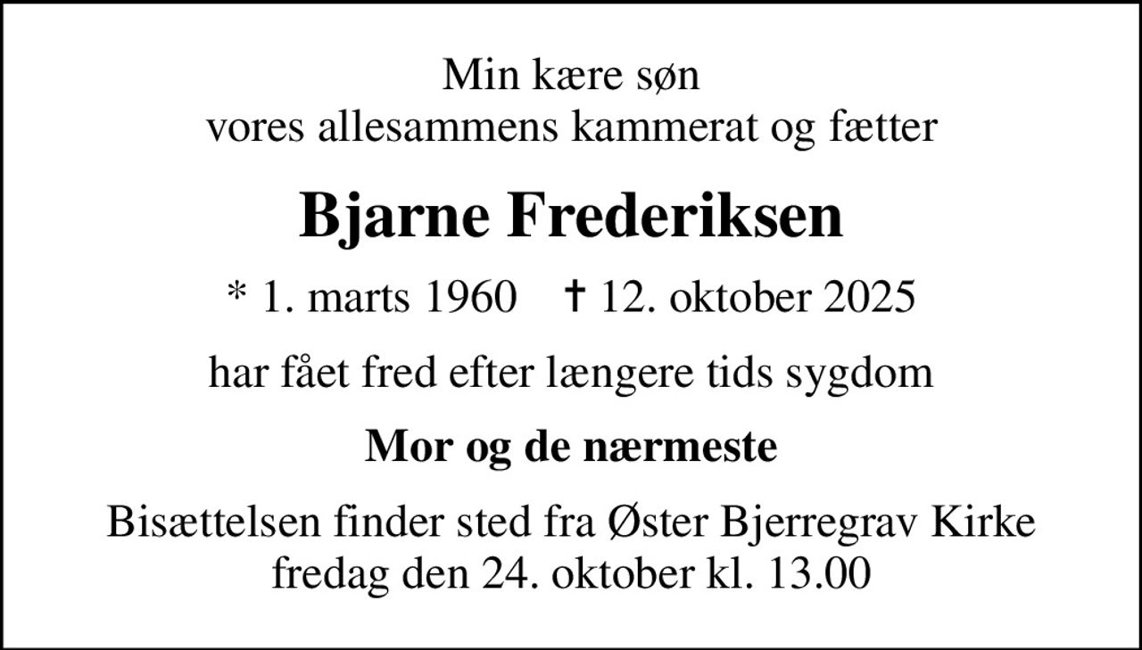 Min kære søn vores allesammens kammerat og fætter
Bjarne Frederiksen
* 1. marts 1960    ✝ 12. oktober 2025
har fået fred efter længere tids sygdom
Mor og de nærmeste
Bisættelsen finder sted fra Øster Bjerregrav Kirke  fredag den 24. oktober kl. 13.00