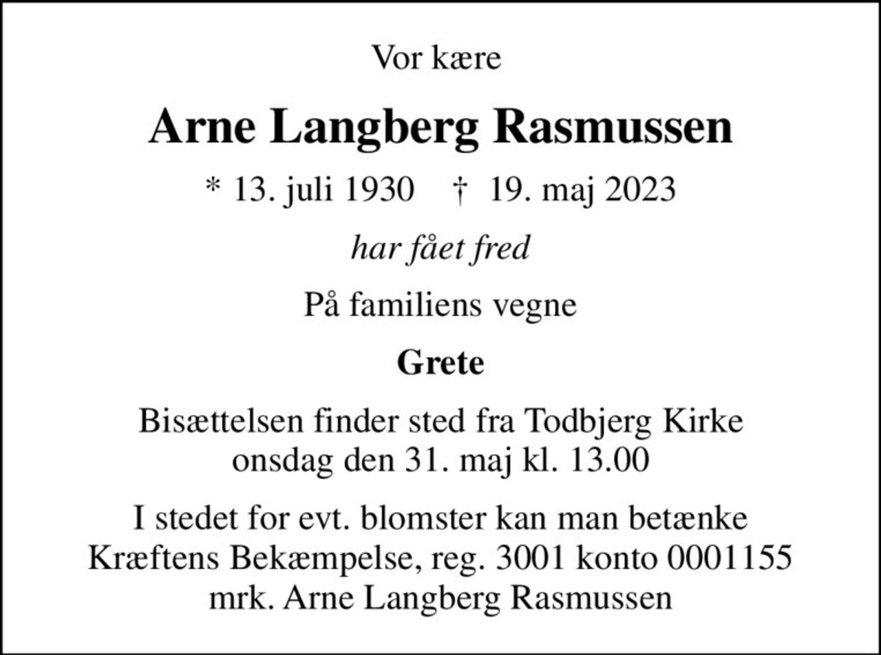 Vor kære 
Arne Langberg Rasmussen
* 13. juli 1930    ✝ 19. maj 2023
har fået fred
På familiens vegne
Grete
Bisættelsen finder sted fra Todbjerg Kirke  onsdag den 31. maj kl. 13.00 
I stedet for evt. blomster kan man betænke
					Kræftens Bekæmpelse reg.3001konto0001155mrk. Arne Langberg
					Rasmussen