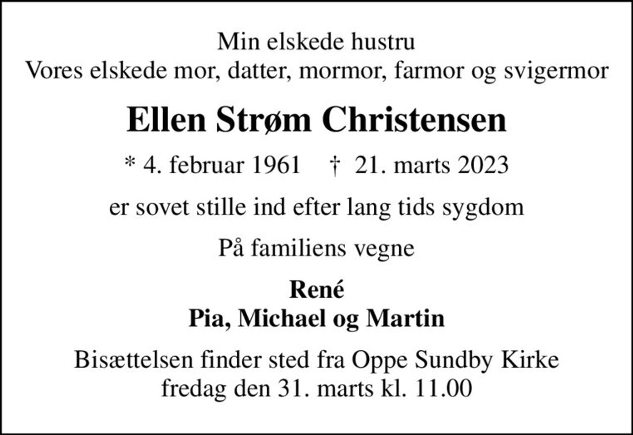 Min elskede hustru Vores elskede mor, datter, mormor, farmor og svigermor
Ellen Strøm Christensen
* 4. februar 1961    ✝ 21. marts 2023
er sovet stille ind efter lang tids sygdom
På familiens vegne
René Pia, Michael og Martin
Bisættelsen finder sted fra Oppe Sundby Kirke  fredag den 31. marts kl. 11.00
