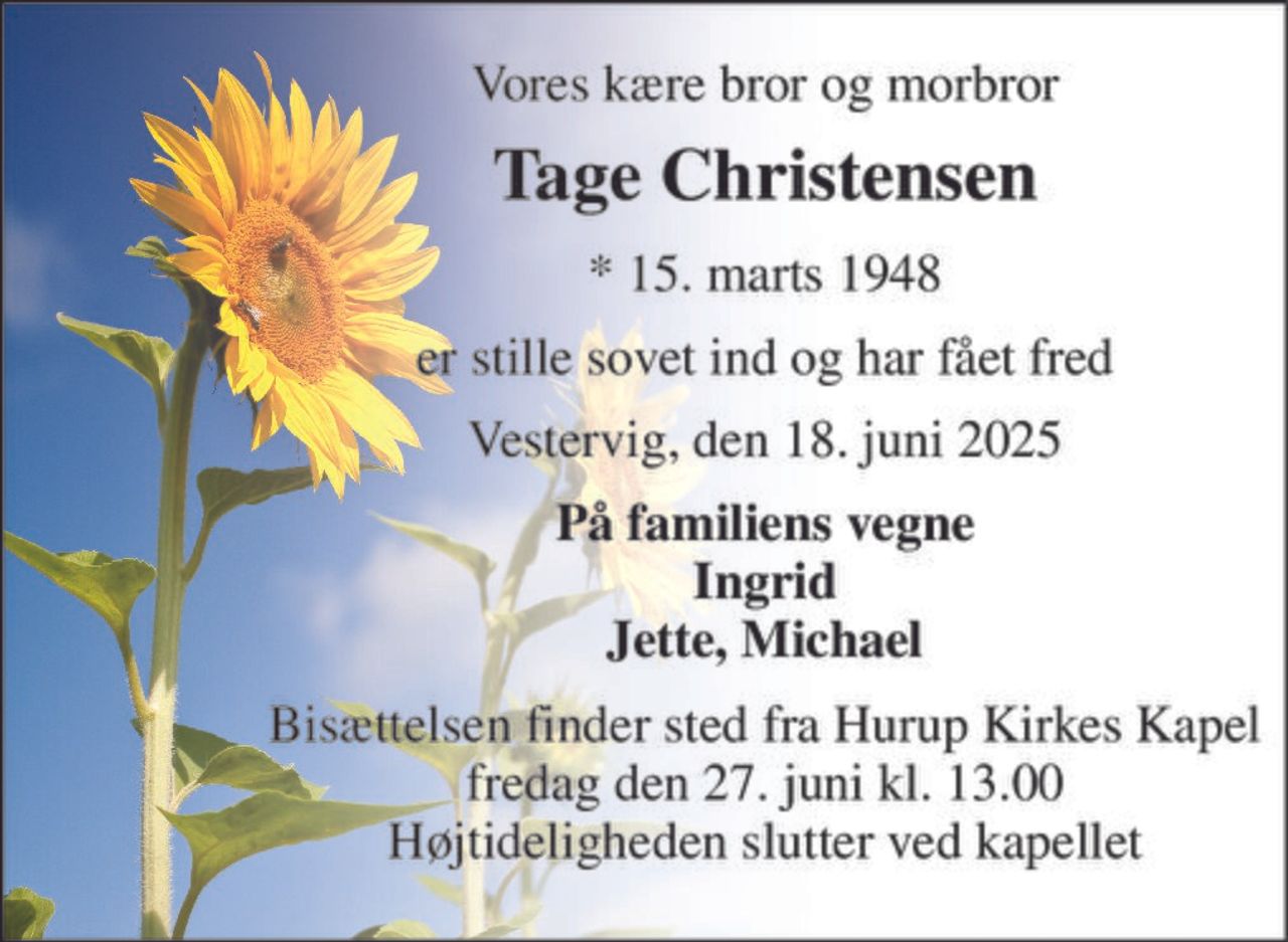 Vores kære bror og morbror 
Tage Christensen 
* 15. marts 1948 
er stille sovet ind og har fået fred 
Vestervig, den 18. juni 2025 
På familiens vegne Ingrid Jette, Michael 
Bisættelsen finder sted fra Hurup Kirkes Kapel fredag den 27. juni kl. 13.00 Højtideligheden slutter ved kapellet