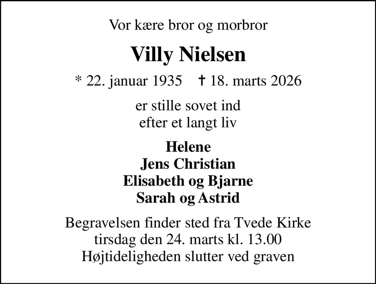 Vor kære bror og morbror
Villy Nielsen
* 22. januar 1935    ✝ 18. marts 2026
er stille sovet ind efter et langt liv
Helene Jens Christian Elisabeth og Bjarne Sarah og Astrid
Begravelsen finder sted fra Tvede Kirke  tirsdag den 24. marts kl. 13.00  Højtideligheden slutter ved graven
