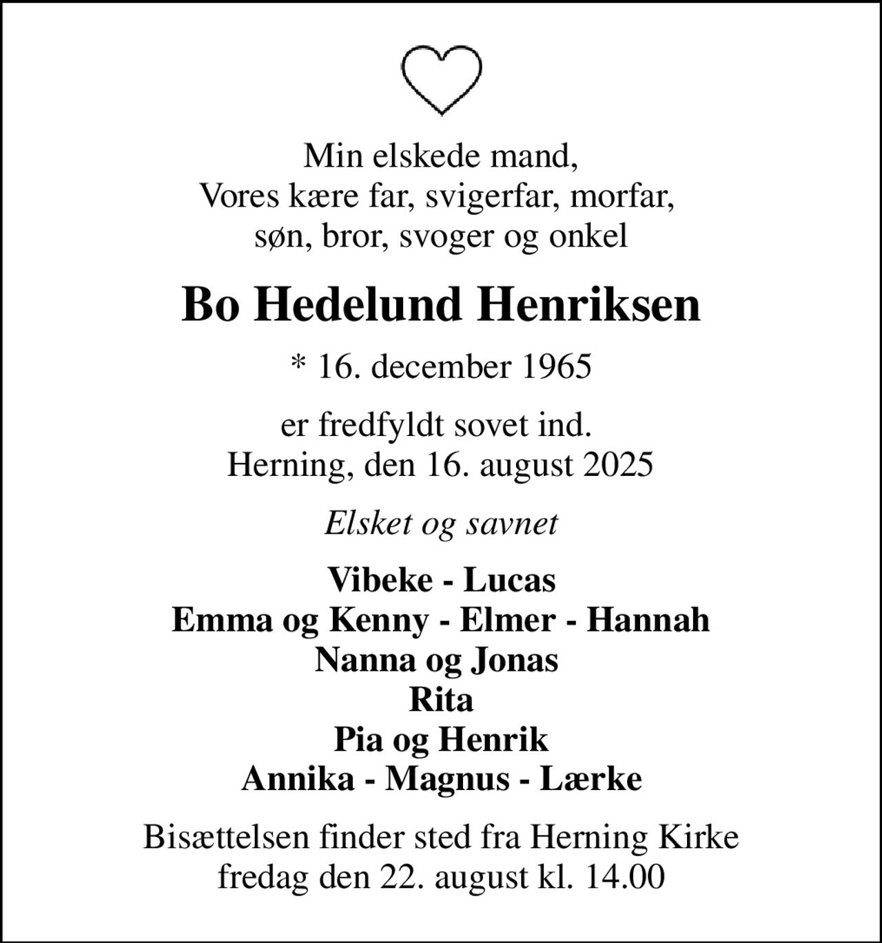 Min elskede mand, Vores kære far, svigerfar, morfar,  søn, bror, svoger og onkel
Bo Hedelund Henriksen
* 16. december 1965
er fredfyldt sovet ind.  Herning, den 16. august 2025
Elsket og savnet
Vibeke - Lucas Emma og Kenny - Elmer - Hannah Nanna og Jonas  Rita Pia og Henrik Annika - Magnus - Lærke
Bisættelsen finder sted fra Herning Kirke  fredag den 22. august kl. 14.00