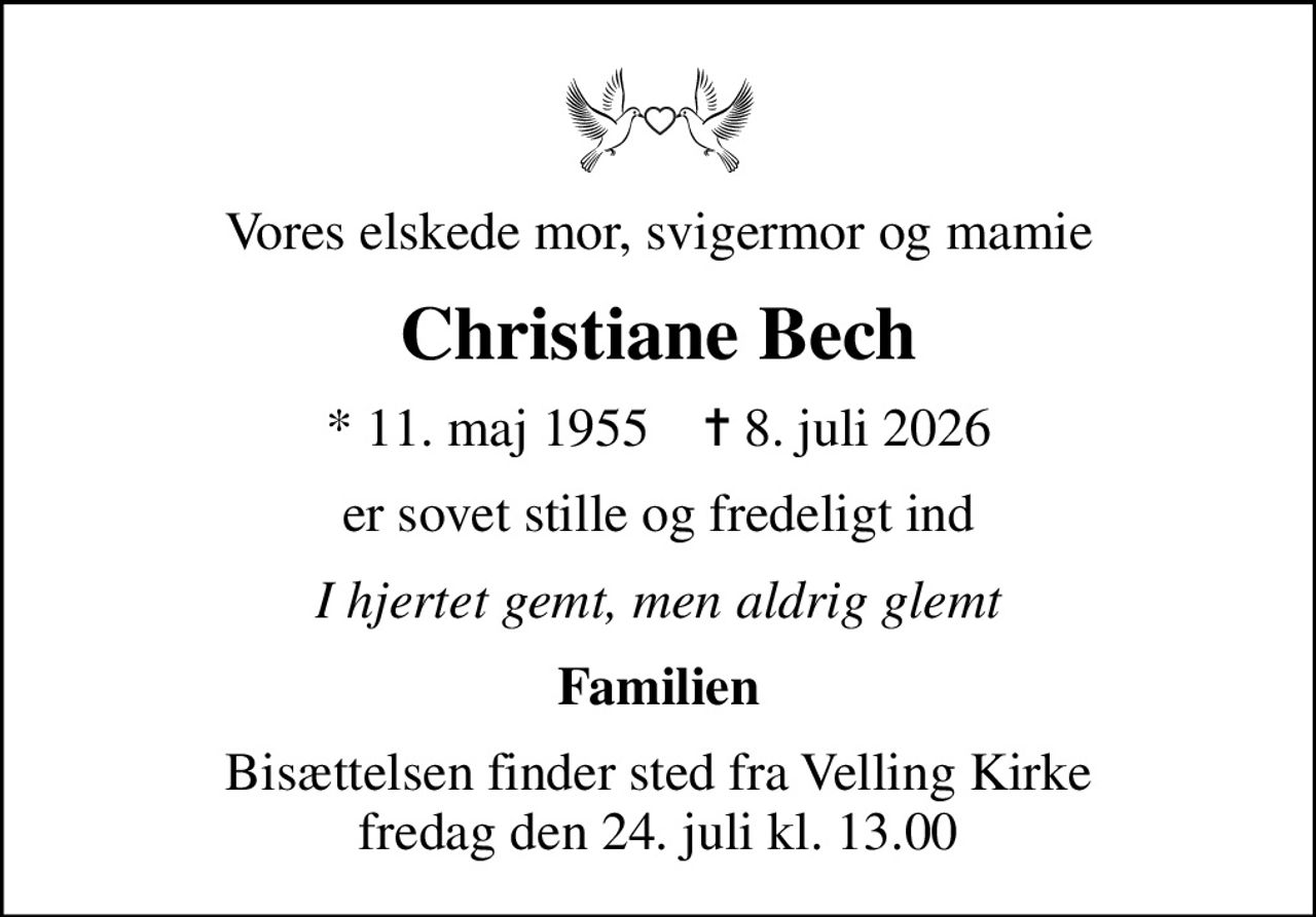 Vores elskede mor, svigermor og mamie
Christiane Bech
* 11. maj 1955    ✝ 8. juli 2026
er sovet stille og fredeligt ind
I hjertet gemt, men aldrig glemt
Familien
Bisættelsen finder sted fra Velling Kirke  fredag den 24. juli kl. 13.00