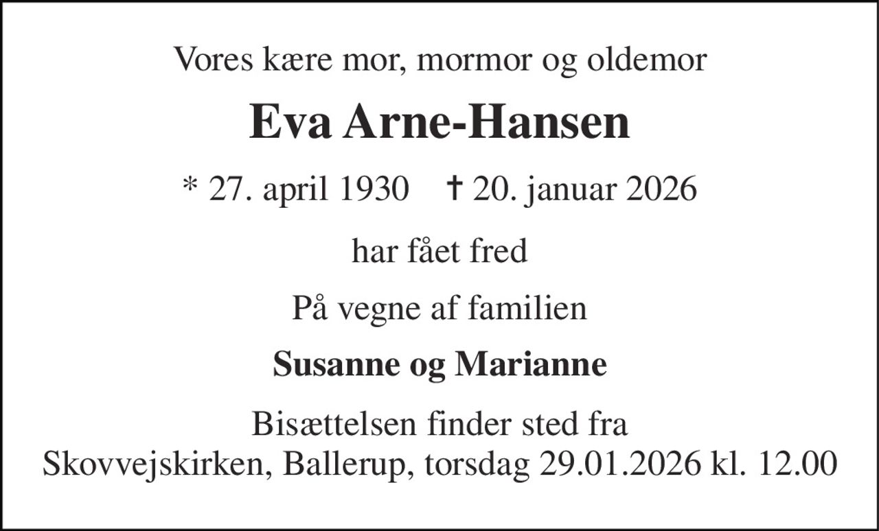 Vores kære mor, mormor og oldemor 
Eva Arne-Hansen 
* 27. april 1930    ✝ 20. januar 2026 
har fået fred 
På vegne af familien 
Susanne og Marianne 
Bisættelsen finder sted fra Skovvejskirken, Ballerup, torsdag 29.01.2026 kl. 12.00