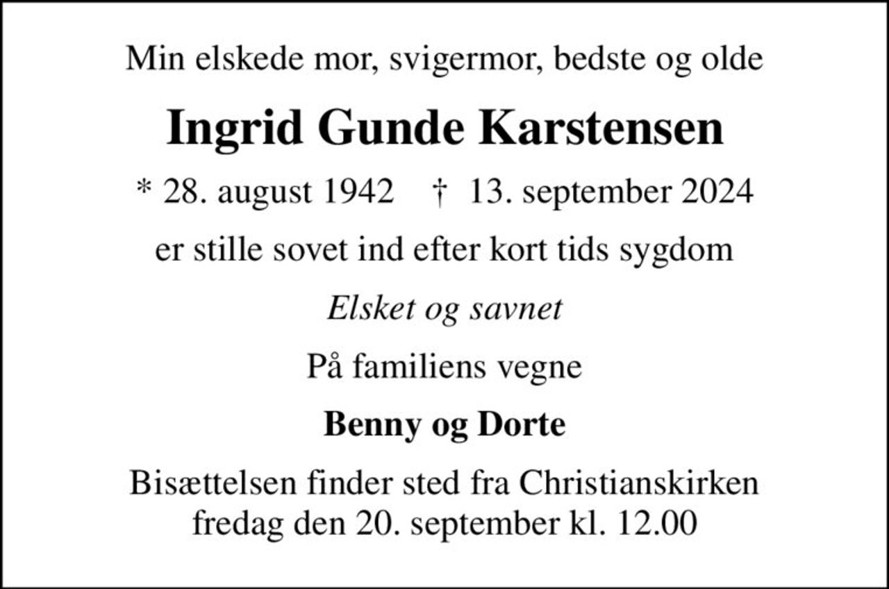 Min elskede mor, svigermor, bedste og olde
Ingrid Gunde Karstensen
* 28. august 1942    ✝ 13. september 2024
er stille sovet ind efter kort tids sygdom
Elsket og savnet
På familiens vegne
Benny og Dorte
Bisættelsen finder sted fra Christianskirken  fredag den 20. september kl. 12.00