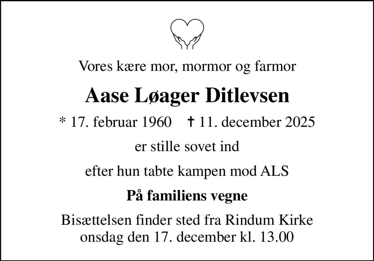 Vores kære mor, mormor og farmor
Aase Løager Ditlevsen
* 17. februar 1960    ✝ 11. december 2025
er stille sovet ind
efter hun tabte kampen mod ALS
På familiens vegne
Bisættelsen finder sted fra Rindum Kirke  onsdag den 17. december kl. 13.00