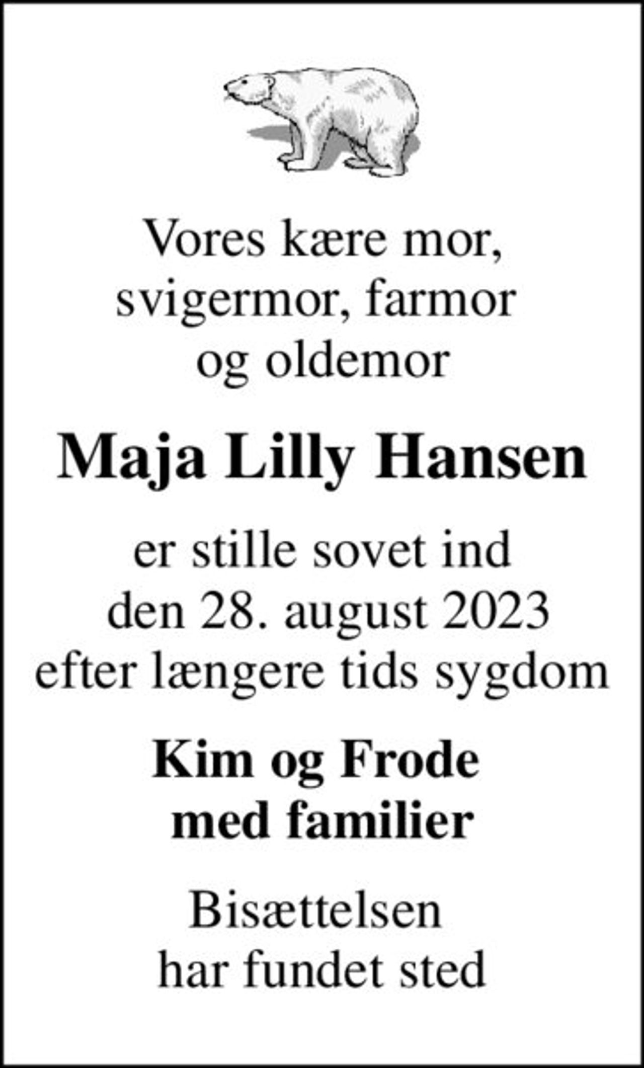 Vores kære mor, svigermor, farmor  og oldemor
Maja Lilly Hansen
er stille sovet ind  den 28. august 2023 efter længere tids sygdom
Kim og Frode  med familier
Bisættelsen  har fundet sted