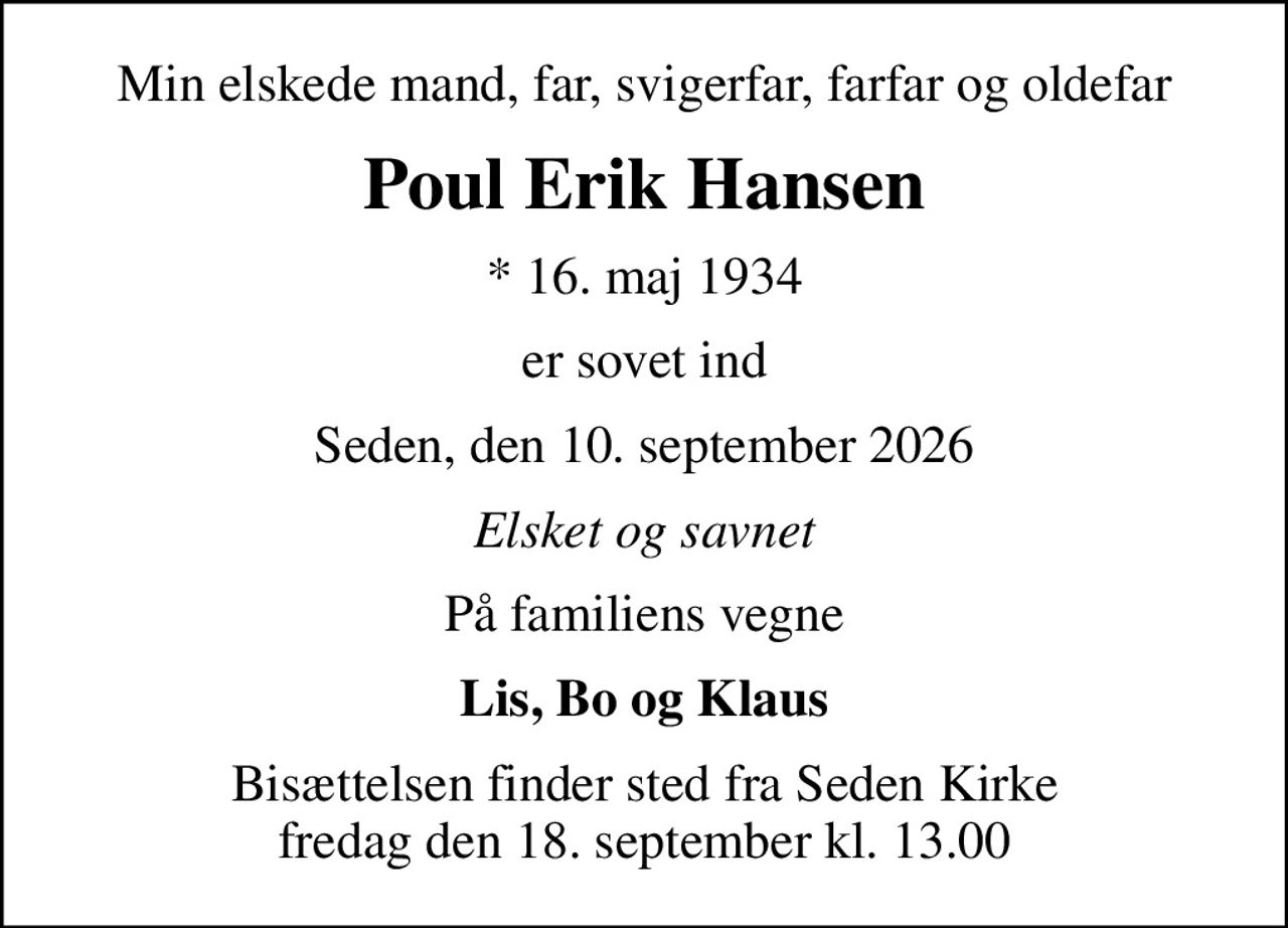 Min elskede mand, far, svigerfar, farfar og oldefar
Poul Erik Hansen
* 16. maj 1934
er sovet ind
Seden, den 10. september 2026
Elsket og savnet
På familiens vegne
Lis, Bo og Klaus
Bisættelsen finder sted fra Seden Kirke  fredag den 18. september kl. 13.00