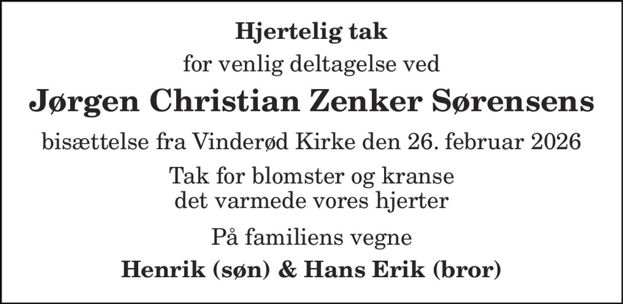 Hjertelig tak
for venlig deltagelse ved
Jørgen Christian Zenker Sørensens
bisættelse fra Vinderød Kirke den 26. februar 2026
Tak for blomster og kranse det varmede vores hjerter
På familiens vegne
Henrik (søn) & Hans Erik (bror)