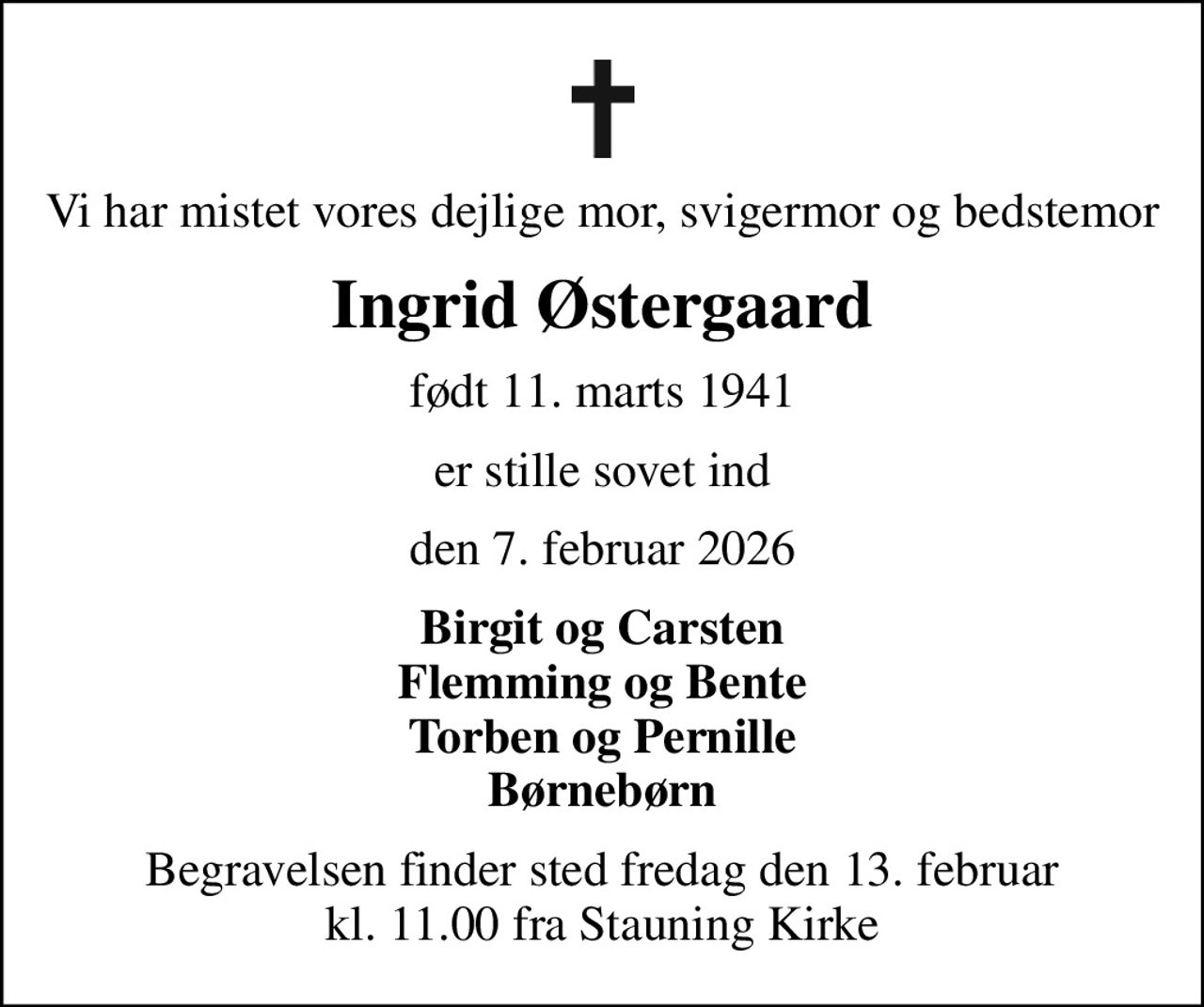 Vi har mistet vores dejlige mor, svigermor og bedstemor
Ingrid Østergaard
født 11. marts 1941
er stille sovet ind
den 7. februar 2026
Birgit og Carsten Flemming og Bente Torben og Pernille Børnebørn
Begravelsen finder sted fredag den 13. februar kl. 11.00 fra Stauning Kirke