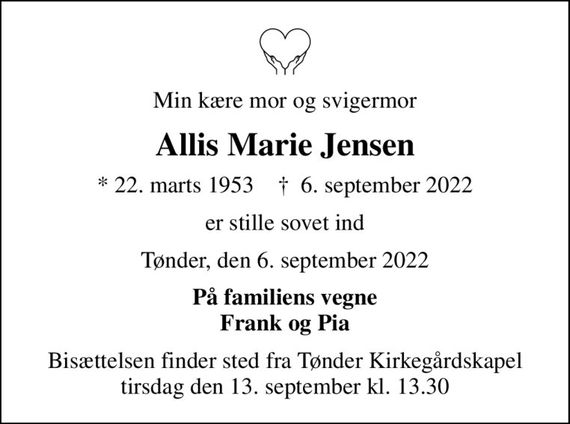 Min kære mor og svigermor
Allis Marie Jensen
* 22. marts 1953    &#x271d; 6. september 2022
er stille sovet ind
Tønder, den 6. september 2022
På familiens vegne Frank og Pia
Bisættelsen finder sted fra Tønder Kirkegårdskapel  tirsdag den 13. september kl. 13.30