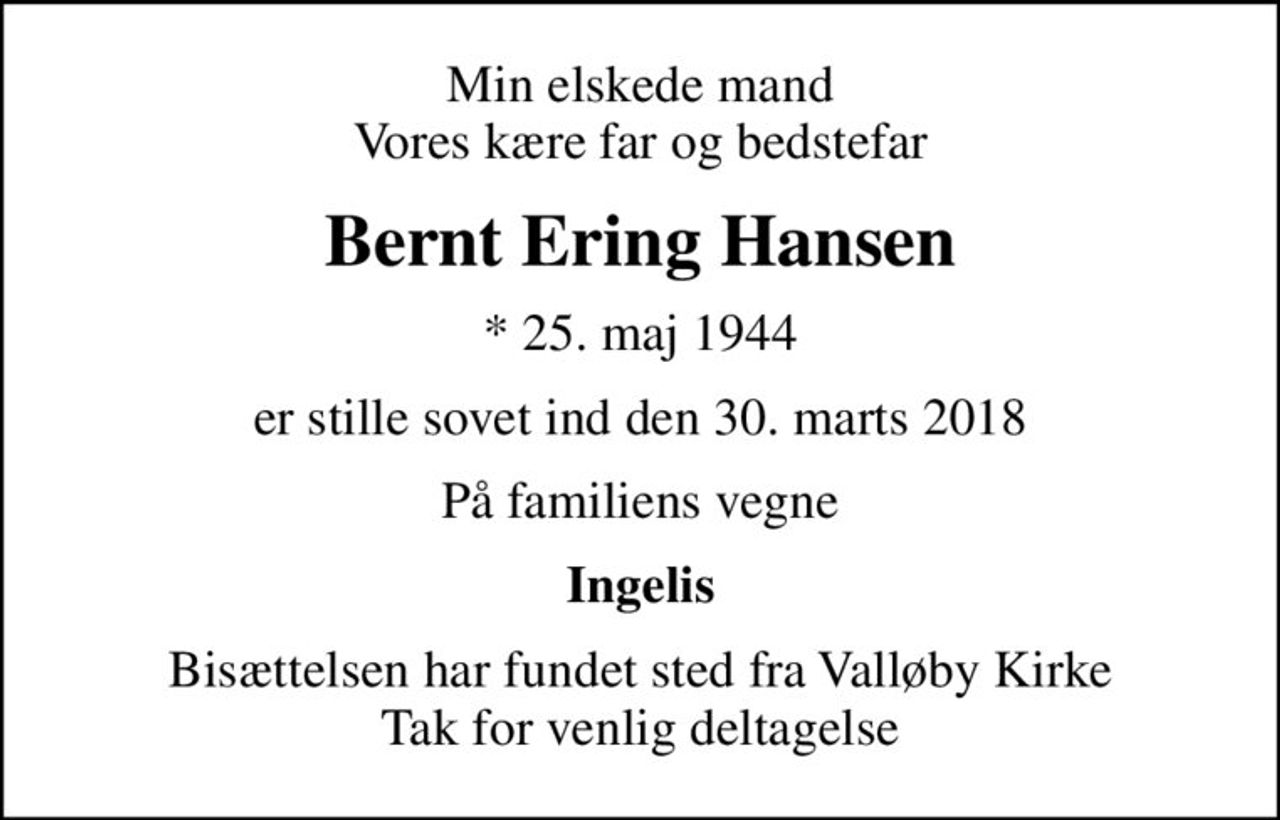 Min elskede mand Vores kære far og bedstefar
Bernt Ering Hansen
* 25. maj 1944
er stille sovet ind den 30. marts 2018
På familiens vegne
Ingelis
Bisættelsen har fundet sted fra Valløby Kirke Tak for venlig deltagelse