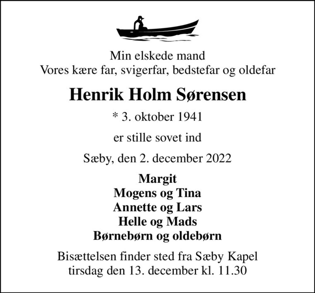 Min elskede mand Vores kære far, svigerfar, bedstefar og oldefar
Henrik Holm Sørensen
* 3. oktober 1941
er stille sovet ind
Sæby, den 2. december 2022
Margit Mogens og Tina Annette og Lars Helle og Mads Børnebørn og oldebørn
Bisættelsen finder sted fra Sæby Kapel  tirsdag den 13. december kl. 11.30