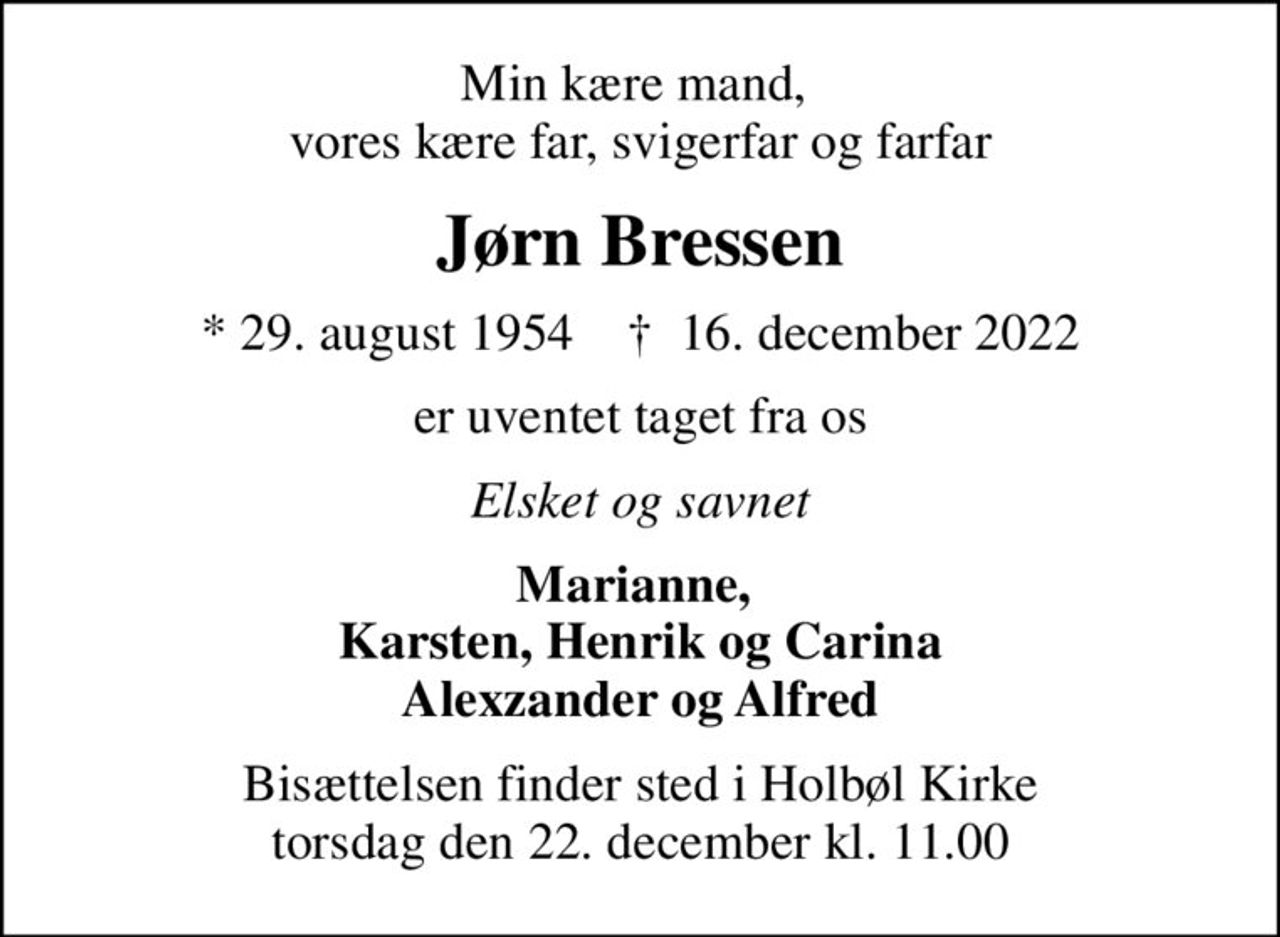 Min kære mand,  vores kære far, svigerfar og farfar
Jørn Bressen
* 29. august 1954    ✝ 16. december 2022
er uventet taget fra os
Elsket og savnet
Marianne,  Karsten, Henrik og Carina Alexzander og Alfred
Bisættelsen finder sted i Holbøl Kirke  torsdag den 22. december kl. 11.00