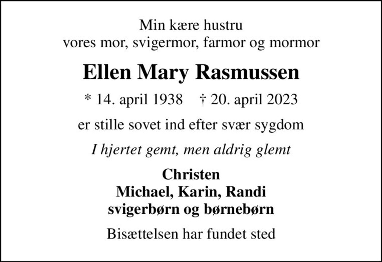 Min kære hustru vores mor, svigermor, farmor og mormor
Ellen Mary Rasmussen
* 14. april 1938    ✝ 20. april 2023
er stille sovet ind efter svær sygdom
I hjertet gemt, men aldrig glemt
Christen Michael, Karin, Randi svigerbørn og børnebørn
Bisættelsen har fundet sted
