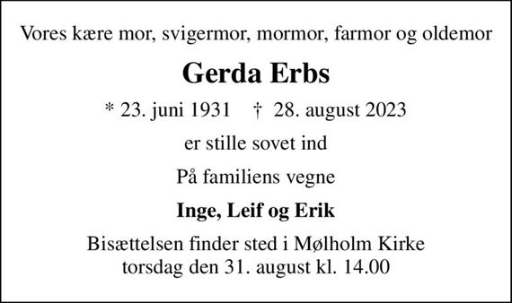 Vores kære mor, svigermor, mormor, farmor og oldemor
Gerda Erbs
* 23. juni 1931    &#x271d; 28. august 2023
er stille sovet ind
På familiens vegne
Inge, Leif og Erik
Bisættelsen finder sted i Mølholm Kirke  torsdag den 31. august kl. 14.00