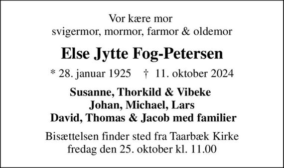 Vor kære mor  svigermor, mormor, farmor & oldemor
Else Jytte Fog-Petersen
* 28. januar 1925    &#x271d; 11. oktober 2024
Susanne, Thorkild & Vibeke  Johan, Michael, Lars  David, Thomas & Jacob med familier
Bisættelsen finder sted fra Taarbæk Kirke  fredag den 25. oktober kl. 11.00