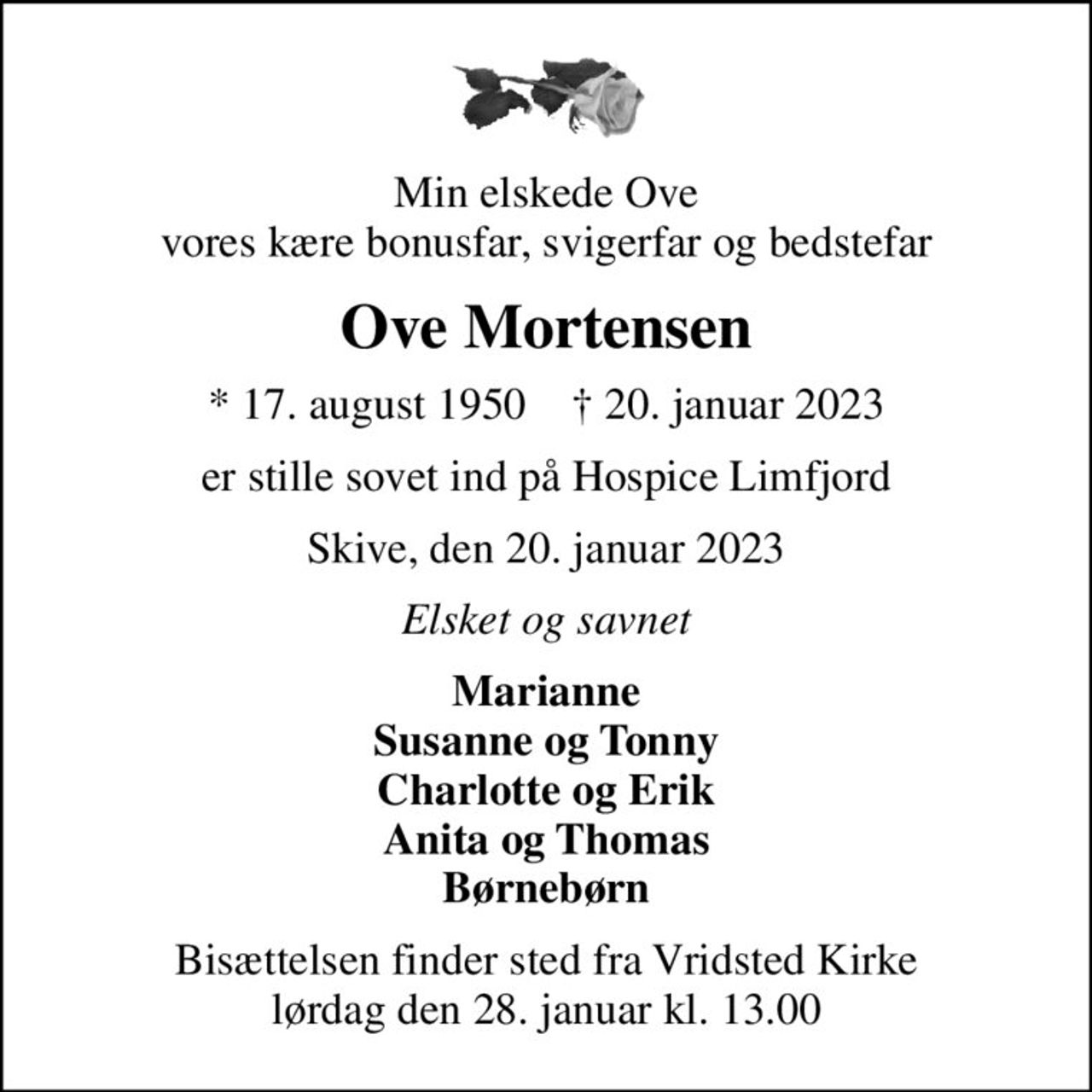 Min elskede Ove vores kære bonusfar, svigerfar og bedstefar
Ove Mortensen
* 17. august 1950    ✝ 20. januar 2023
er stille sovet ind på Hospice Limfjord
Skive, den 20. januar 2023
Elsket og savnet
Marianne Susanne og Tonny Charlotte og Erik Anita og Thomas Børnebørn
Bisættelsen finder sted fra Vridsted Kirke  lørdag den 28. januar kl. 13.00
