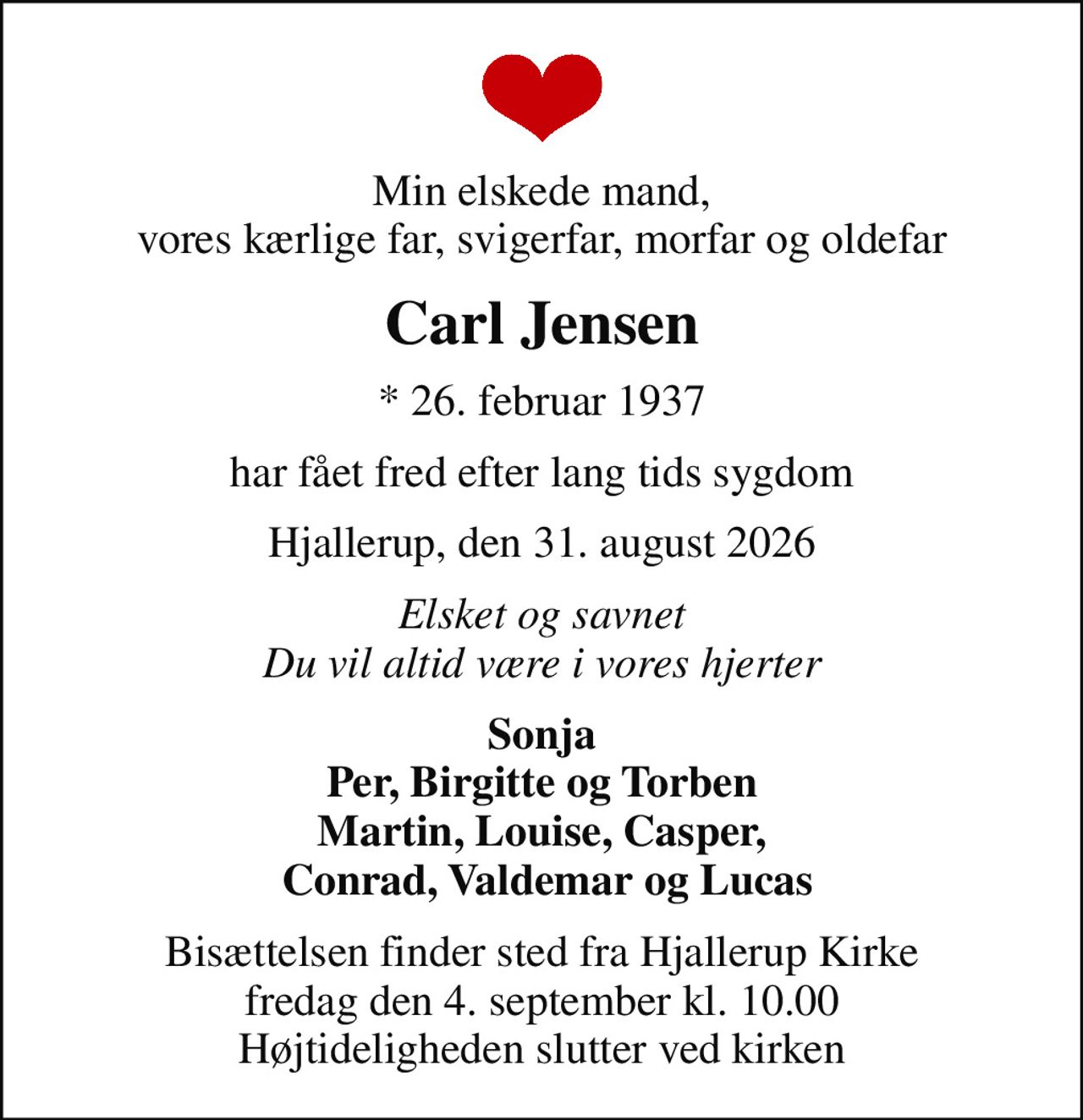 Min elskede mand, vores kærlige far, svigerfar, morfar og oldefar
Carl Jensen
* 26. februar 1937
har fået fred efter lang tids sygdom
Hjallerup, den 31. august 2026
Elsket og savnet Du vil altid være i vores hjerter
Sonja Per, Birgitte og Torben Martin, Louise, Casper,  Conrad, Valdemar og Lucas
Bisættelsen har fundet sted