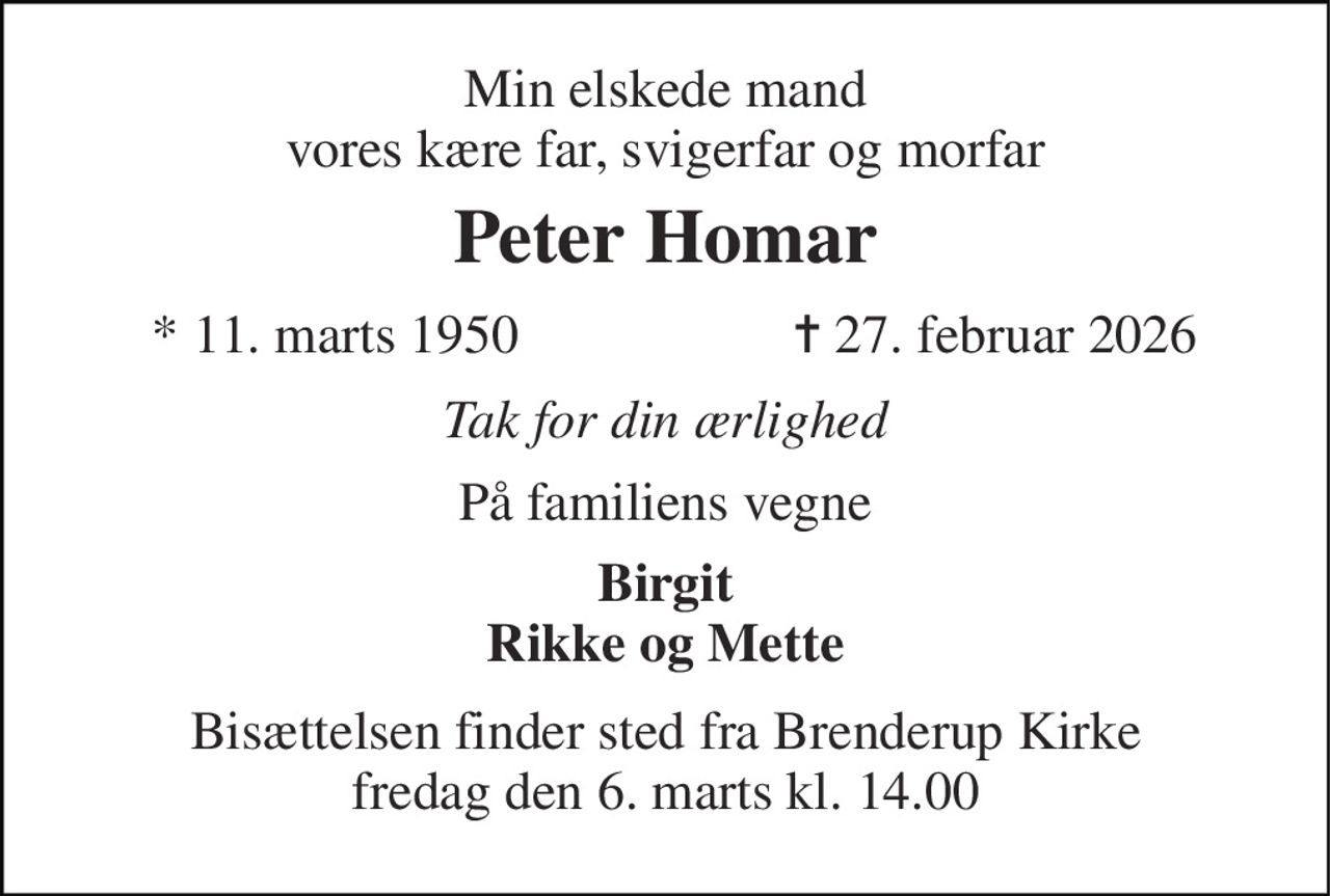 Min elskede mand vores kære far, svigerfar og morfar 
Peter Homar 
*​ 11. marts 1950 
✝​ 27. februar 2026​ 
Tak for din ærlighed 
På familiens vegne 
Birgit Rikke og Mette 
Bisættelsen finder sted fra Brenderup Kirke fredag den 6. marts kl. 14.00