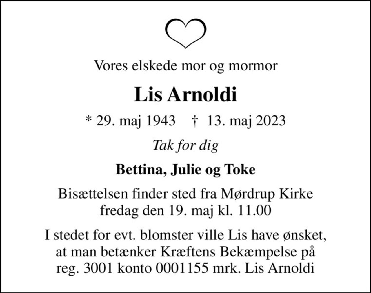 Vores elskede mor og mormor
Lis Arnoldi
* 29. maj 1943    ✝ 13. maj 2023
Tak for dig
Bettina, Julie og Toke
Bisættelsen finder sted fra Mørdrup Kirke  fredag den 19. maj kl. 11.00 
I stedet for evt. blomster kan man betænke
					Kræftens Bekæmpelse reg.3001konto0001155mrk. Lis
					Arnoldi
I stedet for evt. blomster ville Lis have ønsket, at man betænker Kræftens Bekæmpelse på reg. 3001 konto 0001155 mrk. Lis Arnoldi