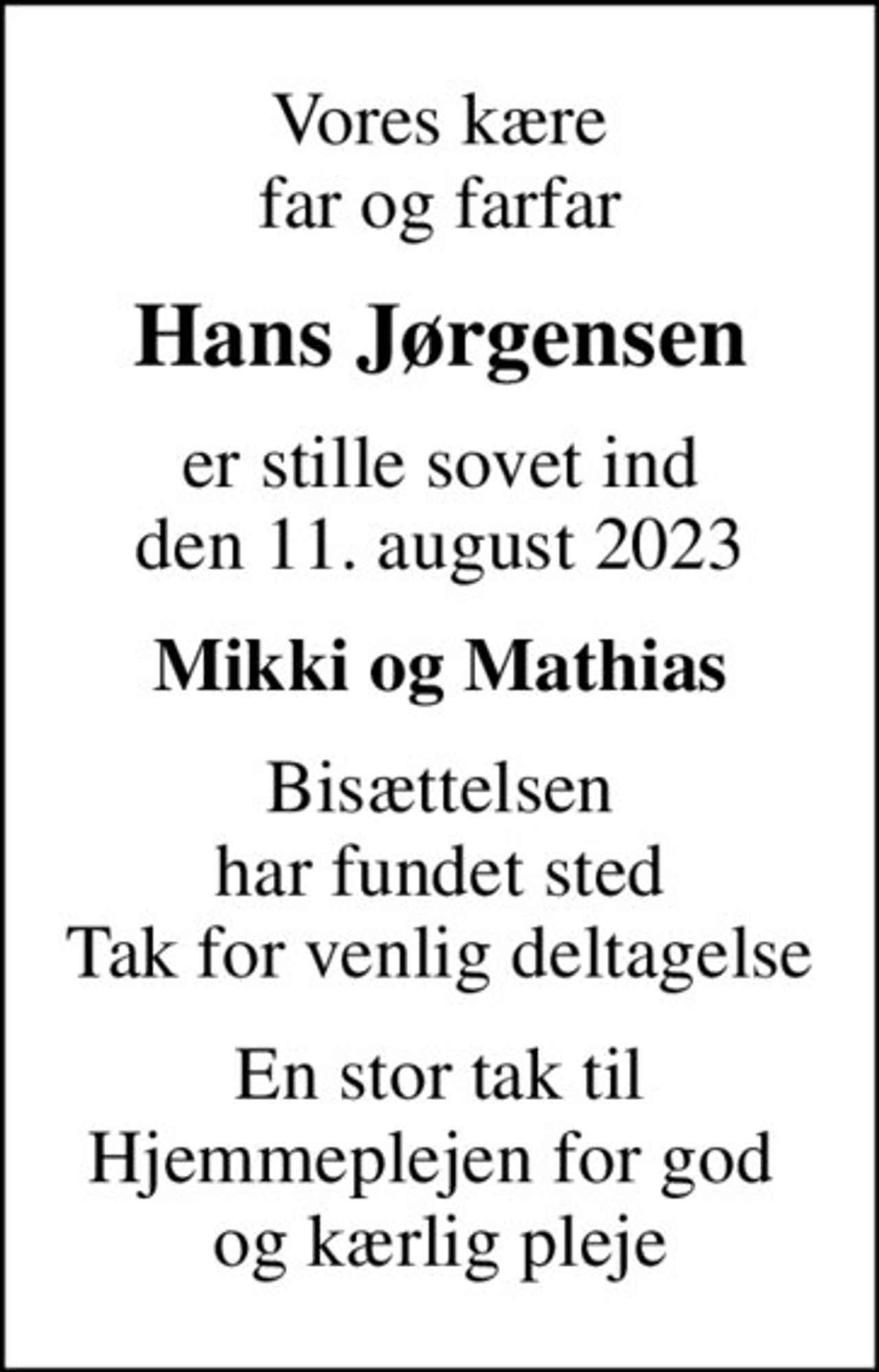 Vores kære far og farfar
Hans Jørgensen
er stille sovet ind den 11. august 2023
Mikki og Mathias
Bisættelsen har fundet sted Tak for venlig deltagelse
En stor tak til Hjemmeplejen for god  og kærlig pleje