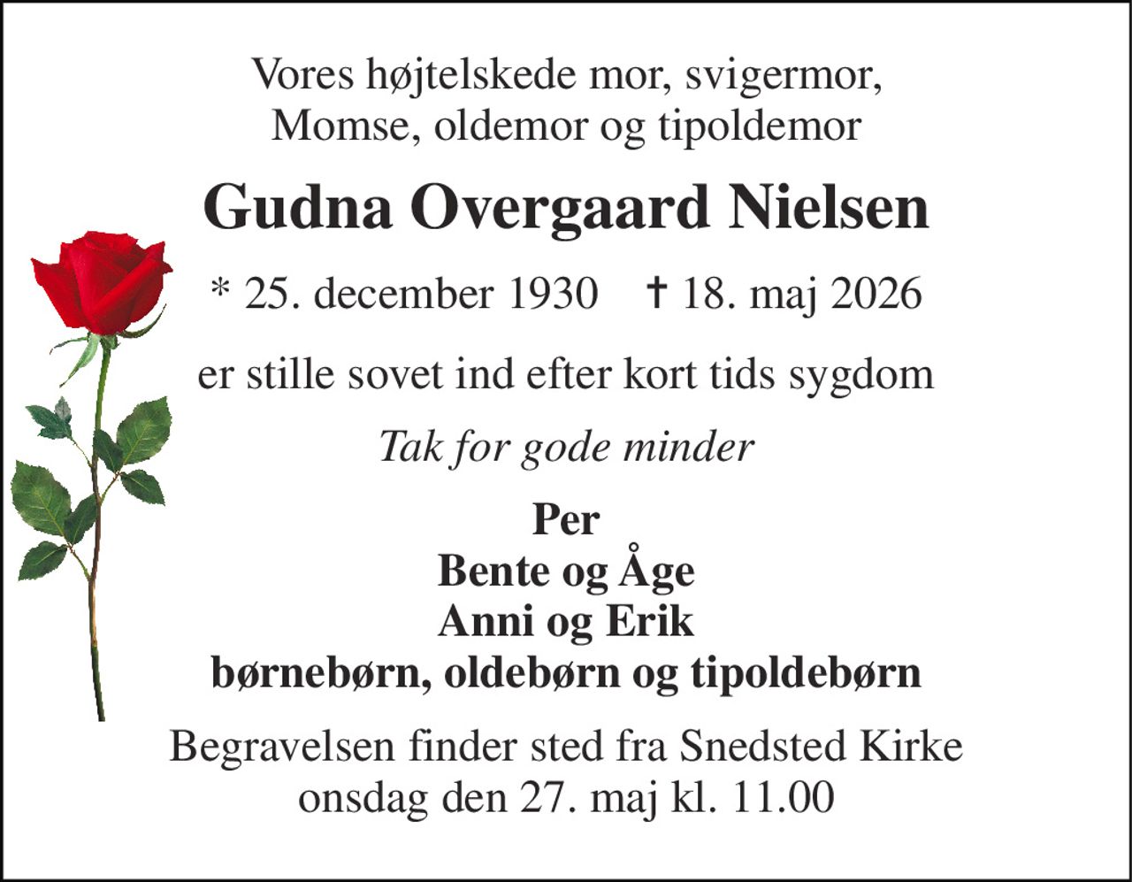 Vores højtelskede mor, svigermor, Momse, oldemor og tipoldemor 
Gudna Overgaard Nielsen 
* 25. december 1930    ✝ 18. maj 2026 
er stille sovet ind efter kort tids sygdom 
Tak for gode minder 
Per Bente og Åge Anni og Erik børnebørn, oldebørn og tipoldebørn 
Begravelsen finder sted fra Snedsted Kirke onsdag den 27. maj kl. 11.00