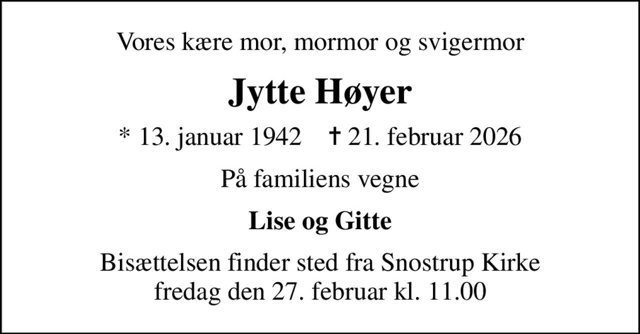 Vores kære mor, mormor og svigermor
Jytte Høyer
* 13. januar 1942    ✝ 21. februar 2026
På familiens vegne
Lise og Gitte
Bisættelsen finder sted fra Snostrup Kirke  fredag den 27. februar kl. 11.00