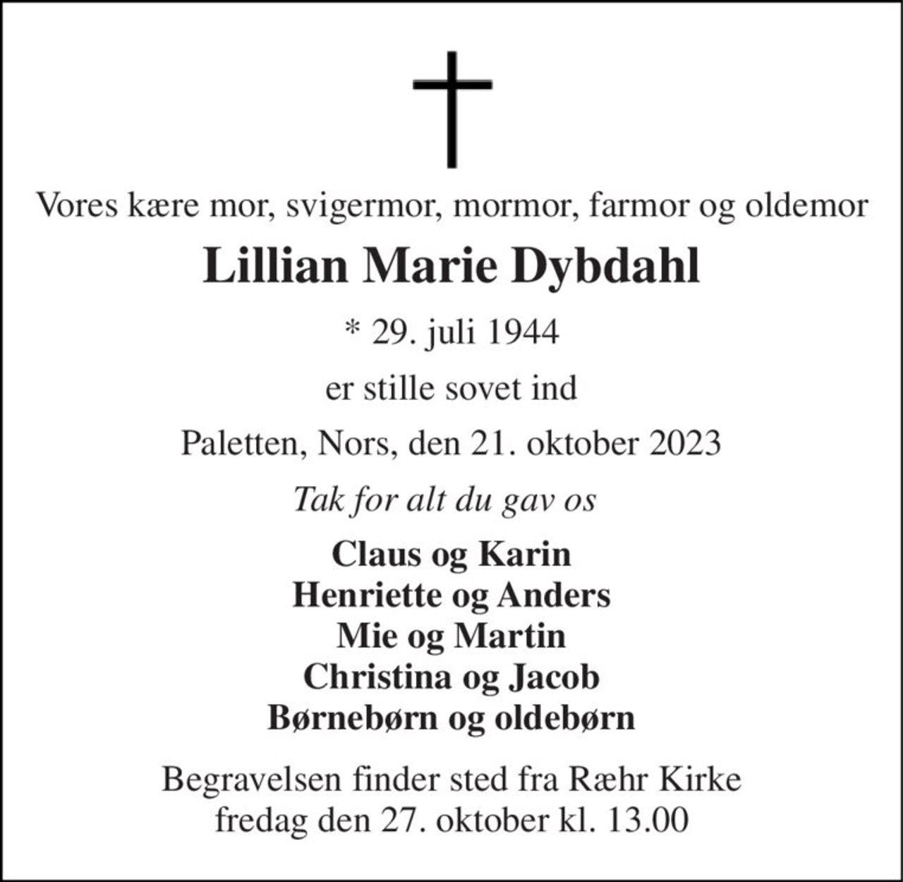 Vores kære mor, svigermor, mormor, farmor og oldemor 
Lillian Marie Dybdahl 
*​ 29. juli 1944 
er stille sovet ind 
Paletten, Nors, den 21. oktober 2023 
Tak for alt du gav os 
Claus og Karin Henriette og Anders Mie og Martin Christina og Jacob Børnebørn og oldebørn 
Begravelsen​ finder sted fra Ræhr Kirke​ fredag den 27. oktober​ kl. 13.00