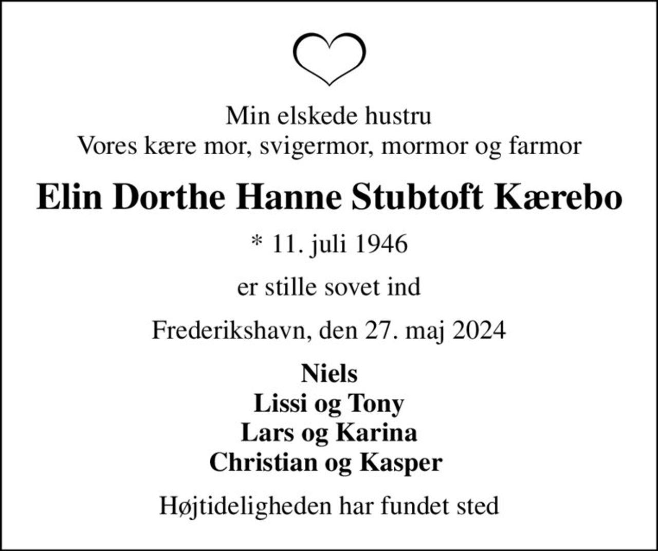 Min elskede hustru Vores kære mor, svigermor, mormor og farmor
Elin Dorthe Hanne Stubtoft Kærebo
* 11. juli 1946
er stille sovet ind
Frederikshavn, den 27. maj 2024
Niels Lissi og Tony Lars og Karina Christian og Kasper 
Højtideligheden har fundet sted