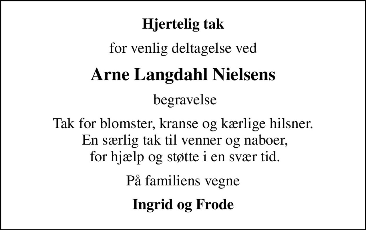 Hjertelig tak
for venlig deltagelse ved
Arne Langdahl Nielsens
 begravelse
Tak for blomster, kranse og kærlige hilsner.  En særlig tak til venner og naboer,  for hjælp og støtte i en svær tid.
På familiens vegne
Ingrid og Frode
