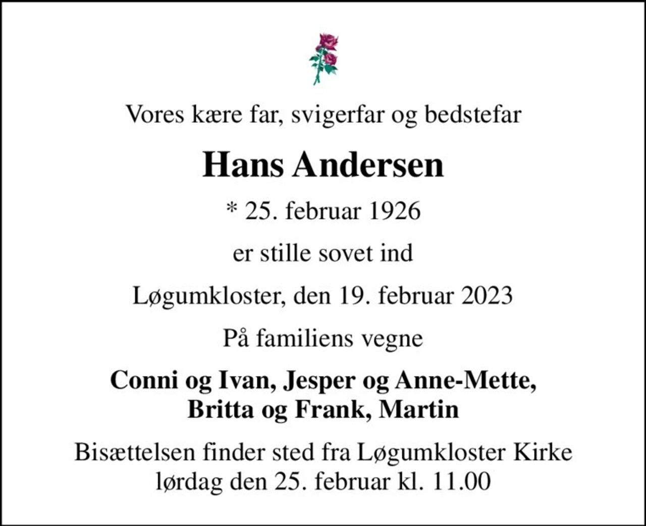 Vores kære far, svigerfar og bedstefar
Hans Andersen
* 25. februar 1926
er stille sovet ind
Løgumkloster, den 19. februar 2023
På familiens vegne
Conni og Ivan, Jesper og Anne-Mette, Britta og Frank, Martin
Bisættelsen finder sted fra Løgumkloster Kirke  lørdag den 25. februar kl. 11.00