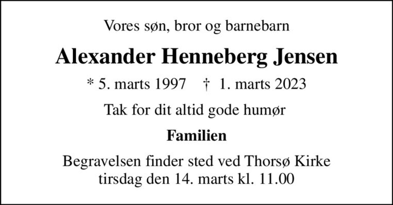 Vores søn, bror og barnebarn
Alexander Henneberg Jensen
* 5. marts 1997    ✝ 1. marts 2023
Tak for dit altid gode humør 
Familien
Begravelsen finder sted ved Thorsø Kirke  tirsdag den 14. marts kl. 11.00
