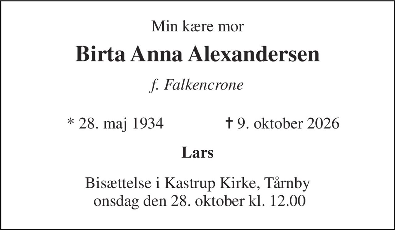 Min kære mor 
Birta Anna Alexandersen 
f. Falkencrone 
* 28. maj 1934 
✝ 9. oktober 2026 
Lars 
Bisættelse i Kastrup Kirke, Tårnby  onsdag den 28. oktober kl. 12.00