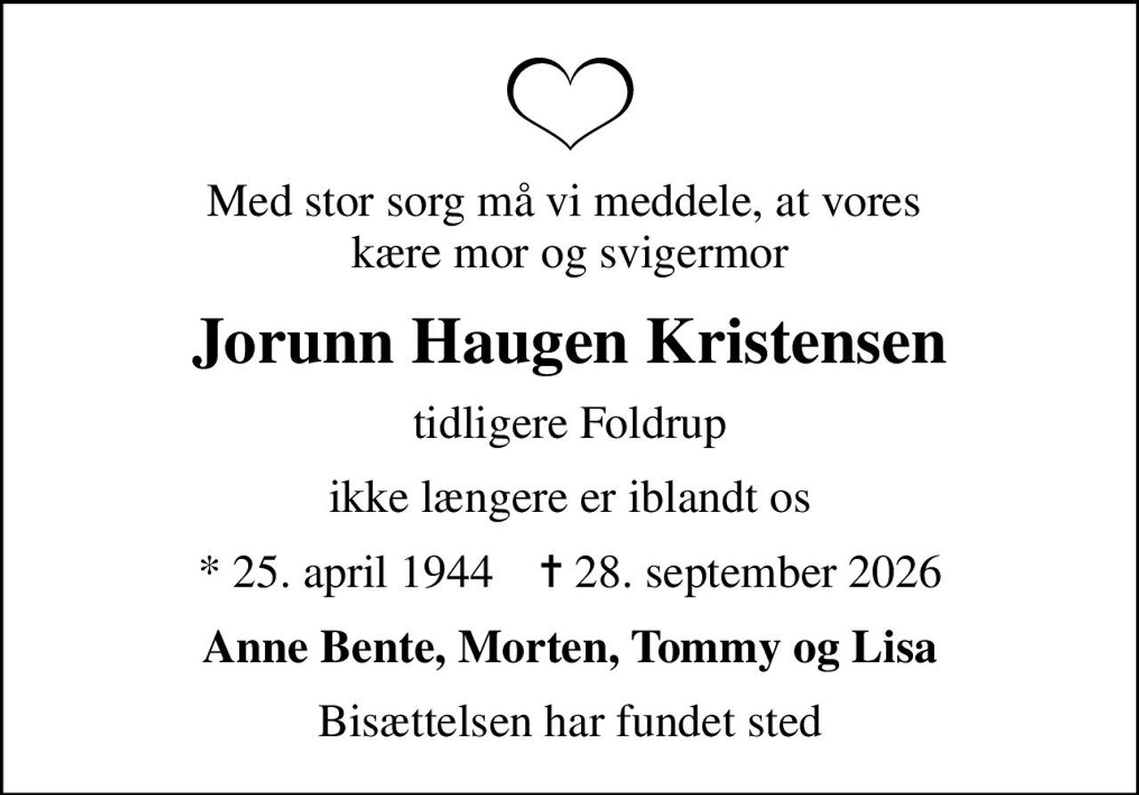 Med stor sorg må vi meddele, at vores  kære mor og svigermor
Jorunn Haugen Kristensen
tidligere Foldrup
ikke længere er iblandt os
* 25. april 1944    ✝ 28. september 2026
Anne Bente, Morten, Tommy og Lisa
Bisættelsen har fundet sted