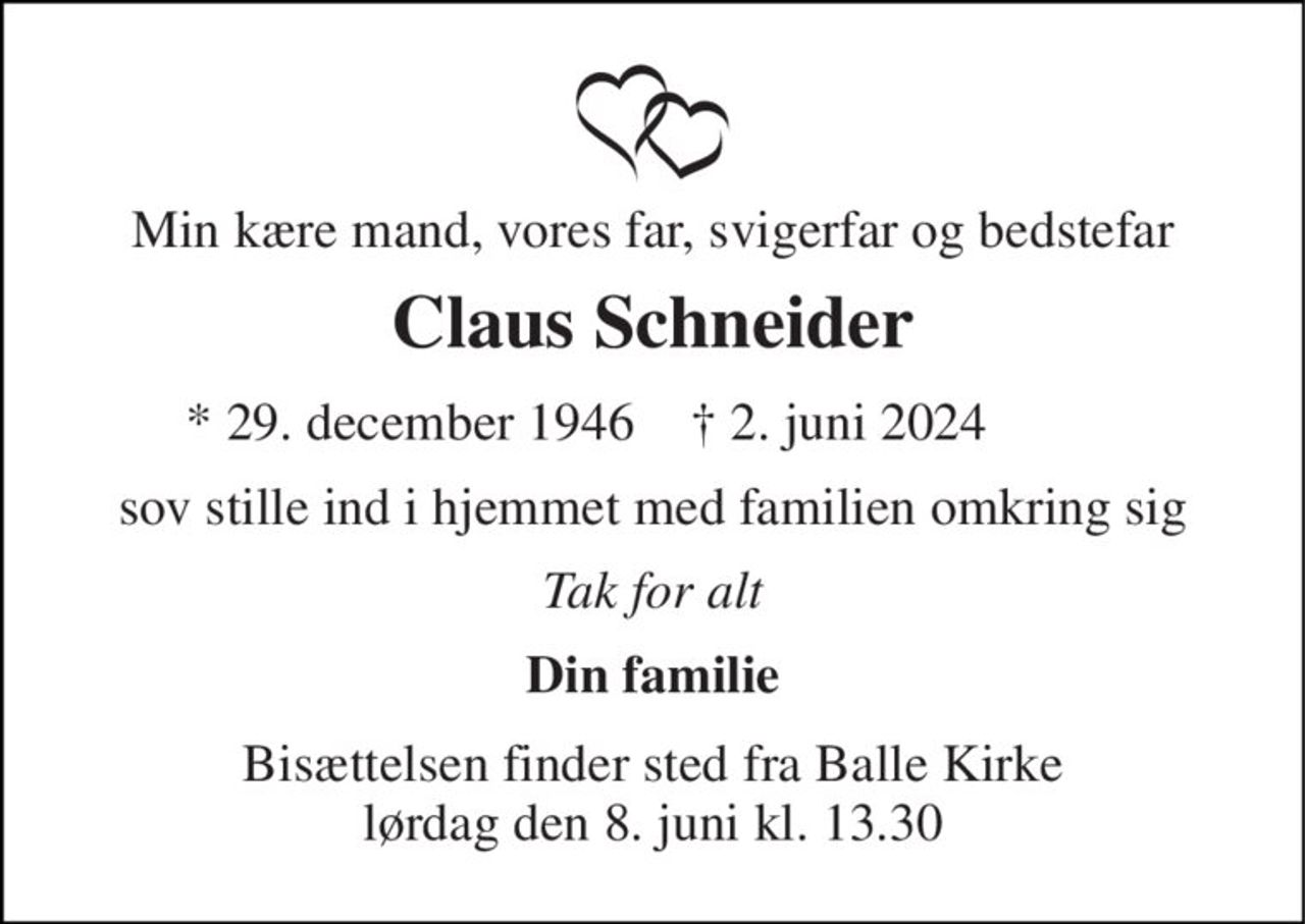 Min kære mand, vores far, svigerfar og bedstefar 
Claus Schneider 
★ 29. december 1946 
✝ 2. juni 2024 
sov stille ind i hjemmet med familien omkring sig 
Tak for alt 
Din familie 
Bisættelsen​ finder sted fra Balle Kirke​ lørdag den 8. juni​ kl. 13.30